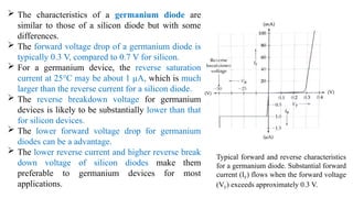  The characteristics of a germanium diode are
similar to those of a silicon diode but with some
differences.
 The forward voltage drop of a germanium diode is
typically 0.3 V, compared to 0.7 V for silicon.
 For a germanium device, the reverse saturation
current at 25°C may be about 1 µA, which is much
larger than the reverse current for a silicon diode.
 The reverse breakdown voltage for germanium
devices is likely to be substantially lower than that
for silicon devices.
 The lower forward voltage drop for germanium
diodes can be a advantage.
 The lower reverse current and higher reverse break
down voltage of silicon diodes make them
preferable to germanium devices for most
applications.
Typical forward and reverse characteristics
for a germanium diode. Substantial forward
current (IF) flows when the forward voltage
(VF) exceeds approximately 0.3 V.
 