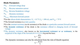 Diode Parameters
VF :Forward voltage drop
IR :Reverse saturation current
VBR :Reverse breakdown voltage
rd :Dynamic resistance
IF(max) :Maximum forward current
For the silicon diode characteristics, VF ≈ 0.7 V, IR = 100 nA, and VBR = 75 V.
The forward resistance is a static quantity.
It is the constant resistance (or dc resistance) of the diode at a particular constant forward current.
The dynamic resistance of the diode is the resistance offered to changing levels of forward
voltage.
The dynamic resistance, also known as the incremental resistance or ac resistance, is the
reciprocal of the slope of the forward characteristics beyond the knee.
The dynamic resistance can also be calculated from the rule-of-thumb equation
 