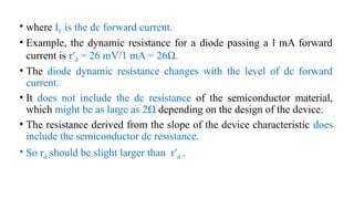 • where IF is the dc forward current.
• Example, the dynamic resistance for a diode passing a l mA forward
current is r′d = 26 mV/1 mA = 26Ω.
• The diode dynamic resistance changes with the level of dc forward
current.
• It does not include the dc resistance of the semiconductor material,
which might be as large as 2Ω depending on the design of the device.
• The resistance derived from the slope of the device characteristic does
include the semiconductor dc resistance.
• So rd should be slight larger than r′d .
 