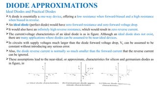 DIODE APPROXIMATIONS
Ideal Diodes and Practical Diodes
A diode is essentially a one-way device, offering a low resistance when forward-biased and a high resistance
when biased in reverse.
An ideal diode (perfect diode) would have zero forward resistance and zero forward voltage drop.
It would also have an infinitely high reverse resistance, which would result in zero reverse current.
The current/voltage characteristics of an ideal diode is as in figure. Although an ideal diode does not exist,
there are many applications where diodes can be assumed to be near-ideal devices.
In circuits with supply voltages much larger than the diode forward voltage drop, VF can be assumed to be
constant without introducing any serious error.
Also, the diode reverse current is normally so much smaller than the forward current that the reverse current
can be ignored.
These assumptions lead to the near-ideal, or approximate, characteristics for silicon and germanium diodes as
in figure, investigates a situation where the diode VF is assumed to be constant.
 