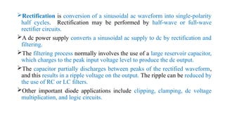 Rectification is conversion of a sinusoidal ac waveform into single-polarity
half cycles. Rectification may be performed by half-wave or full-wave
rectifier circuits.
A dc power supply converts a sinusoidal ac supply to dc by rectification and
filtering.
The filtering process normally involves the use of a large reservoir capacitor,
which charges to the peak input voltage level to produce the dc output.
The capacitor partially discharges between peaks of the rectified waveform,
and this results in a ripple voltage on the output. The ripple can be reduced by
the use of RC or LC filters.
Other important diode applications include clipping, clamping, dc voltage
multiplication, and logic circuits.
 