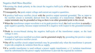 Negative Half-Wave Rectifier
Reversing the diode polarity in the circuit the negative half-cycle of the ac input is passed to the
load resistor.
Consequently, the peak output voltage and current are negative quantities.
A positive half-wave rectifier circuit with the positive output terminal grounded. The ac input to
the rectifier circuit is normally derived from the secondary of a transformer. Either of the two
output terminals may be grounded so long as there is no other grounded point in the circuit.
When the transformer output waveform is at its peak positive level, the load waveform is actually a
peak negative quantity, because output terminal B is negative with respect to the grounded terminal
A.
Diode is reverse-biased during the negative half-cycle of the transformer output, so the load
voltage is zero.
A negative half-wave rectified waveform can be generated simply by grounding the positive output
terminal of a positive rectifier circuit.
One of the rectifier circuit output terminals may be grounded only when the transformer is present
to provide complete dc isolation from the ac supply.
If a variable transformer is used without a power supply transformer, a 1:1 isolation transformer
must be substituted for the power supply transformer to provide the required dc isolation
 