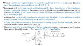 When the transformer output voltage is positive at the top, the anode of D1, is positive, and the centre
tap of the transformer is connected to the cathode of D1 by RL.
Consequently, D1 is forward-biased, and load current (IL) flows from the top of the transformer
secondary through D1, through RL from top to bottom, and back to the transformer centre tap. During
this time, the polarity of the voltage from the bottom half of the transformer secondary causes diode
D2, to be reverse-biased.
Duration of the negative half-cycle of the transformer output, the polarity of the transformer secondary
voltage causes D1, to be reverse-biased and D2, to be forward-biased.
IL flows from the bottom terminal of the transformer secondary through diode D2 through RL from top
to bottom, and back to the transformer centre tap.
The output waveform is the combination of the two half-cycles, that is, a continuous series of positive
half cycles of sinusoidal waveform. This is positive full-wave rectification.
 