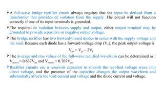 A full-wave bridge rectifier circuit always requires that the input be derived from a
transformer that provides dc isolation from the supply. The circuit will not function
correctly if one of its input terminals is grounded.
The required dc isolation between supply and output, either output terminal may be
grounded to provide a positive or negative output voltage.
The bridge rectifier has two forward-biased diodes in series with the supply voltage and
the load. Because each diode has a forward voltage drop (VF), the peak output voltage is
Vpo = Vpi – 2VF
The average and rms values of the full-wave rectified waveform can be determined as :
Vo(ave) = 0.637Vpo and Vo(rms) = 0.707Vpo.
Rectifier circuits use a reservoir capacitor to smooth the rectified voltage wave into
direct voltage, and the presence of the capacitor changes the output waveform and
substantially affects the load current and voltage and the diode current and voltage.
 