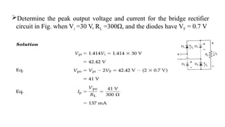 Determine the peak output voltage and current for the bridge rectifier
circuit in Fig. when Vi =30 V, RL =300Ω, and the diodes have VF = 0.7 V
 
