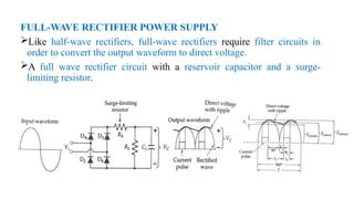 FULL-WAVE RECTIFIER POWER SUPPLY
Like half-wave rectifiers, full-wave rectifiers require filter circuits in
order to convert the output waveform to direct voltage.
A full wave rectifier circuit with a reservoir capacitor and a surge-
limiting resistor.
 