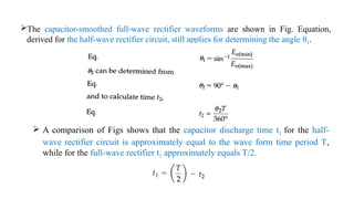 The capacitor-smoothed full-wave rectifier waveforms are shown in Fig. Equation,
derived for the half-wave rectifier circuit, still applies for determining the angle θ1.
 A comparison of Figs shows that the capacitor discharge time t1 for the half-
wave rectifier circuit is approximately equal to the wave form time period T,
while for the full-wave rectifier t1 approximately equals T/2.
 