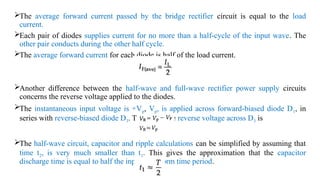 The average forward current passed by the bridge rectifier circuit is equal to the load
current.
Each pair of diodes supplies current for no more than a half-cycle of the input wave. The
other pair conducts during the other half cycle.
The average forward current for each diode is half of the load current.
Another difference between the half-wave and full-wave rectifier power supply circuits
concerns the reverse voltage applied to the diodes.
The instantaneous input voltage is +Vp, Vp, is applied across forward-biased diode D1, in
series with reverse-biased diode D3. Therefore, the reverse voltage across D3 is
The half-wave circuit, capacitor and ripple calculations can be simplified by assuming that
time t2, is very much smaller than t1. This gives the approximation that the capacitor
discharge time is equal to half the input waveform time period.
 