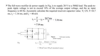 The full-wave rectifier dc power supply in Fig, is to supply 20 V to a 500Ω load. The peak-to-
peak ripple voltage is not to exceed 10% of the average output voltage, and the ac input
frequency is 60 Hz. Accurately calculate the required reservoir capacitor value. Vr=2V, T=16.7
ms, t2 = 1.16 ms, and IL = 40 mA
 