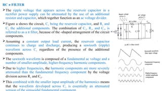 RC π FILTER
The ripple voltage that appears across the reservoir capacitor in a
rectifier power supply can be attenuated by the use of an additional
resistor and capacitor, which together function as an ac voltage divider.
Figure a shows the circuit, C1 being the reservoir capacitor, and R1 and
C2 the additional components. The combination of C1, R1, and C2, is
referred to as a π filter, because of the -shaped arrangement of the circuit
components.
Assuming a constant output load current, the reservoir capacitor
continues to charge and discharge, producing a sawtooth (ripple)
waveform across C1 regardless of the presence of the additional
components.
The sawtooth waveform is composed of a fundamental ac voltage and a
number of smaller-amplitude, higher-frequency harmonic components.
Due to higher frequencies, the harmonic components are more severely
attenuated than the fundamental frequency component by the voltage
division across R1 and C2.
This combined with the smaller input amplitude of the harmonics means
that the waveform developed across C2 is essentially an attenuated
 