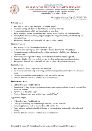 JSS MAHAVIDYAPEETHA
JSS ACADEMY OF TECHNICAL EDUCATION, BENGALURU
Affiliated to Visvesvaraya Technological University, Belagavi, Karnataka, INDIA
Approved by All India Council for Technical Education, New Delhi
Accredited by NAAC with A+ Grade
Sub: Introduction to Internet of Things (IOT) - BETCK105H/205H
Text Book: Introduction_to_IoT - Misra_Mukherjee__Roy
Dr. Roopa D N, Assistant Professor, Department of Mechanical Engineering, JSSATE, Bengaluru
Network Layer
o This layer is a media layer and layer 3 of the OSI model.
o It handles routing data between different hosts on various networks.
o It uses virtual circuits, which are logical paths, to send data.
o These paths may include intermediate hosts (nodes) before reaching the final destination.
o Primary tasks include addressing, sequencing packets, congestion control, error handling, and
Internetworking.
o The protocol data unit associated with this layer is called a packet.
Transport Layer:
o This is layer 4 of the OSI model and is a host layer.
o It ensures error recovery and flow control for seamless data transfer between hosts.
o Ensures transparent end-to-end transfer of data, maintaining reliability and efficiency in
communication.
o Monitors acknowledgments to detect and rectify lost or unreceived data segments.
o Regulates data flow between hosts to prevent overload and ensure smooth transmission.
o The protocol data unit associated with this layer is called a Segments or datagrams.
Session Layer:
o This is the OSI model’s layer 5 and is a host layer
o Responsible for establishing, controlling, and terminating communication between networked
hosts
o Used in operations like remote procedure calls and remote sessions
o Protocol data unit associated with this layer is called "data"
Presentation Layer:
o OSI model's layer 6 and Host layer
o Responsible for data format conversions and encryption tasks to maintain syntactic compatibility
across the network
o Referred to as the syntax layer
o Protocol data unit associated with this layer is called "data"
Application Layer:
o OSI model's layer 7 and Host layer
o Directly accessible by end-users through software APIs and terminals
o Initiates applications such as file transfers, FTP, emails, etc.
o Deals with user authentication, identification of communication hosts, quality of service, and
privacy
o Protocol data unit associated with this layer is called "data"
 