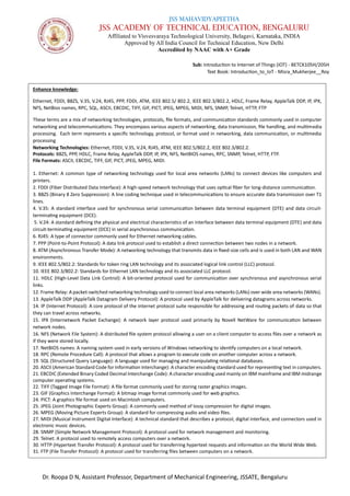JSS MAHAVIDYAPEETHA
JSS ACADEMY OF TECHNICAL EDUCATION, BENGALURU
Affiliated to Visvesvaraya Technological University, Belagavi, Karnataka, INDIA
Approved by All India Council for Technical Education, New Delhi
Accredited by NAAC with A+ Grade
Sub: Introduction to Internet of Things (IOT) - BETCK105H/205H
Text Book: Introduction_to_IoT - Misra_Mukherjee__Roy
Dr. Roopa D N, Assistant Professor, Department of Mechanical Engineering, JSSATE, Bengaluru
Enhance knowledge:
Ethernet, FDDI, B8ZS, V.35, V.24, RJ45, PPP, FDDI, ATM, IEEE 802.5/ 802.2, IEEE 802.3/802.2, HDLC, Frame Relay, AppleTalk DDP, IP, IPX,
NFS, NetBios names, RPC, SQL, ASCII, EBCDIC, TIFF, GIF, PICT, JPEG, MPEG, MIDI, NFS, SNMP, Telnet, HTTP, FTP
These terms are a mix of networking technologies, protocols, file formats, and communication standards commonly used in computer
networking and telecommunications. They encompass various aspects of networking, data transmission, file handling, and multimedia
processing. Each term represents a specific technology, protocol, or format used in networking, data communication, or multimedia
processing
Networking Technologies: Ethernet, FDDI, V.35, V.24, RJ45, ATM, IEEE 802.5/802.2, IEEE 802.3/802.2.
Protocols: B8ZS, PPP, HDLC, Frame Relay, AppleTalk DDP, IP, IPX, NFS, NetBIOS names, RPC, SNMP, Telnet, HTTP, FTP.
File Formats: ASCII, EBCDIC, TIFF, GIF, PICT, JPEG, MPEG, MIDI.
1. Ethernet: A common type of networking technology used for local area networks (LANs) to connect devices like computers and
printers.
2. FDDI (Fiber Distributed Data Interface): A high-speed network technology that uses optical fiber for long-distance communication.
3. B8ZS (Binary 8 Zero Suppression): A line coding technique used in telecommunications to ensure accurate data transmission over T1
lines.
4. V.35: A standard interface used for synchronous serial communication between data terminal equipment (DTE) and data circuit-
terminating equipment (DCE).
5. V.24: A standard defining the physical and electrical characteristics of an interface between data terminal equipment (DTE) and data
circuit-terminating equipment (DCE) in serial asynchronous communication.
6. RJ45: A type of connector commonly used for Ethernet networking cables.
7. PPP (Point-to-Point Protocol): A data link protocol used to establish a direct connection between two nodes in a network.
8. ATM (Asynchronous Transfer Mode): A networking technology that transmits data in fixed-size cells and is used in both LAN and WAN
environments.
9. IEEE 802.5/802.2: Standards for token ring LAN technology and its associated logical link control (LLC) protocol.
10. IEEE 802.3/802.2: Standards for Ethernet LAN technology and its associated LLC protocol.
11. HDLC (High-Level Data Link Control): A bit-oriented protocol used for communication over synchronous and asynchronous serial
links.
12. Frame Relay: A packet-switched networking technology used to connect local area networks (LANs) over wide area networks (WANs).
13. AppleTalk DDP (AppleTalk Datagram Delivery Protocol): A protocol used by AppleTalk for delivering datagrams across networks.
14. IP (Internet Protocol): A core protocol of the internet protocol suite responsible for addressing and routing packets of data so that
they can travel across networks.
15. IPX (Internetwork Packet Exchange): A network layer protocol used primarily by Novell NetWare for communication between
network nodes.
16. NFS (Network File System): A distributed file system protocol allowing a user on a client computer to access files over a network as
if they were stored locally.
17. NetBIOS names: A naming system used in early versions of Windows networking to identify computers on a local network.
18. RPC (Remote Procedure Call): A protocol that allows a program to execute code on another computer across a network.
19. SQL (Structured Query Language): A language used for managing and manipulating relational databases.
20. ASCII (American Standard Code for Information Interchange): A character encoding standard used for representing text in computers.
21. EBCDIC (Extended Binary Coded Decimal Interchange Code): A character encoding used mainly on IBM mainframe and IBM midrange
computer operating systems.
22. TIFF (Tagged Image File Format): A file format commonly used for storing raster graphics images.
23. GIF (Graphics Interchange Format): A bitmap image format commonly used for web graphics.
24. PICT: A graphics file format used on Macintosh computers.
25. JPEG (Joint Photographic Experts Group): A commonly used method of lossy compression for digital images.
26. MPEG (Moving Picture Experts Group): A standard for compressing audio and video files.
27. MIDI (Musical Instrument Digital Interface): A technical standard that describes a protocol, digital interface, and connectors used in
electronic music devices.
28. SNMP (Simple Network Management Protocol): A protocol used for network management and monitoring.
29. Telnet: A protocol used to remotely access computers over a network.
30. HTTP (Hypertext Transfer Protocol): A protocol used for transferring hypertext requests and information on the World Wide Web.
31. FTP (File Transfer Protocol): A protocol used for transferring files between computers on a network.
 