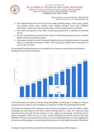 JSS MAHAVIDYAPEETHA
JSS ACADEMY OF TECHNICAL EDUCATION, BENGALURU
Affiliated to Visvesvaraya Technological University, Belagavi, Karnataka, INDIA
Approved by All India Council for Technical Education, New Delhi
Accredited by NAAC with A+ Grade
Sub: Introduction to Internet of Things (IOT) - BETCK105H/205H
Text Book: Introduction_to_IoT - Misra_Mukherjee__Roy
Dr. Roopa D N, Assistant Professor, Department of Mechanical Engineering, JSSATE, Bengaluru
• The modern internet carries massively diverse traffic, including images, videos, music, speech,
text, numbers, binary codes, machine status, banking messages, sensor data, healthcare
information, vehicle data, home automation data, military communications, and more.
• This traffic encompasses a vast variety of data types generated by a multitude of connected
devices.
• Devices may be directly connected to the internet or linked through gateway devices, enabling
global connectivity and data exchange.
• According to statistics from the Information Handling Services, the global number of connected
devices is estimated to be around 25 billion. This is projected to triple within a short span of 5
years by the year 2025.
10-year global trend and projection of connected devices (statistics sourced from the Information
Handling Services (Source: Statistica)
The miniaturization of electronics and the cheap affordability of technology is resulting in a surge of
connected devices, which in turn is leading to an explosion of traffic flowing through the Internet.
One of the best examples of this explosion is the evolution of smartphones. In the late 1990’s, cellular
technology was still expensive and which could be afforded only by a select few. Moreover, these
particular devices had only the basic features of voice calling, text messaging, and sharing of low-
quality multimedia. Within the next 10 years, cellular technology had become common and easily
affordable. With time, the features of these devices evolved, and the dependence of various applications
and services on these gadgets on packet-based Internet accesses started rapidly increasing. The present-
 