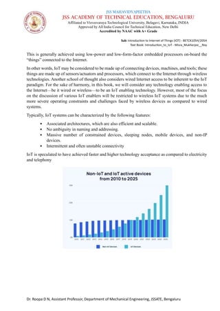 JSS MAHAVIDYAPEETHA
JSS ACADEMY OF TECHNICAL EDUCATION, BENGALURU
Affiliated to Visvesvaraya Technological University, Belagavi, Karnataka, INDIA
Approved by All India Council for Technical Education, New Delhi
Accredited by NAAC with A+ Grade
Sub: Introduction to Internet of Things (IOT) - BETCK105H/205H
Text Book: Introduction_to_IoT - Misra_Mukherjee__Roy
Dr. Roopa D N, Assistant Professor, Department of Mechanical Engineering, JSSATE, Bengaluru
This is generally achieved using low-power and low-form-factor embedded processors on-board the
“things” connected to the Internet.
In other words, IoT may be considered to be made up of connecting devices, machines, and tools; these
things are made up of sensors/actuators and processors, which connect to the Internet through wireless
technologies. Another school of thought also considers wired Internet access to be inherent to the IoT
paradigm. For the sake of harmony, in this book, we will consider any technology enabling access to
the Internet—be it wired or wireless—to be an IoT enabling technology. However, most of the focus
on the discussion of various IoT enablers will be restricted to wireless IoT systems due to the much
more severe operating constraints and challenges faced by wireless devices as compared to wired
systems.
Typically, IoT systems can be characterized by the following features:
• Associated architectures, which are also efficient and scalable.
• No ambiguity in naming and addressing.
• Massive number of constrained devices, sleeping nodes, mobile devices, and non-IP
devices.
• Intermittent and often unstable connectivity
IoT is speculated to have achieved faster and higher technology acceptance as compared to electricity
and telephony
 