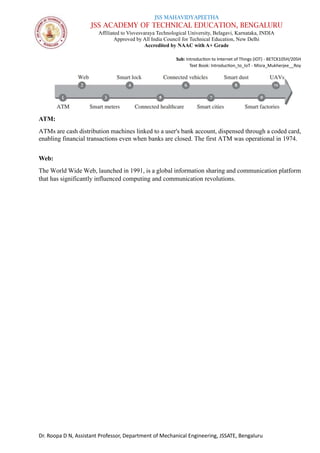 JSS MAHAVIDYAPEETHA
JSS ACADEMY OF TECHNICAL EDUCATION, BENGALURU
Affiliated to Visvesvaraya Technological University, Belagavi, Karnataka, INDIA
Approved by All India Council for Technical Education, New Delhi
Accredited by NAAC with A+ Grade
Sub: Introduction to Internet of Things (IOT) - BETCK105H/205H
Text Book: Introduction_to_IoT - Misra_Mukherjee__Roy
Dr. Roopa D N, Assistant Professor, Department of Mechanical Engineering, JSSATE, Bengaluru
ATM:
ATMs are cash distribution machines linked to a user's bank account, dispensed through a coded card,
enabling financial transactions even when banks are closed. The first ATM was operational in 1974.
Web:
The World Wide Web, launched in 1991, is a global information sharing and communication platform
that has significantly influenced computing and communication revolutions.
 