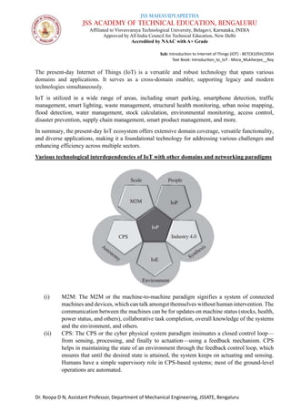 JSS MAHAVIDYAPEETHA
JSS ACADEMY OF TECHNICAL EDUCATION, BENGALURU
Affiliated to Visvesvaraya Technological University, Belagavi, Karnataka, INDIA
Approved by All India Council for Technical Education, New Delhi
Accredited by NAAC with A+ Grade
Sub: Introduction to Internet of Things (IOT) - BETCK105H/205H
Text Book: Introduction_to_IoT - Misra_Mukherjee__Roy
Dr. Roopa D N, Assistant Professor, Department of Mechanical Engineering, JSSATE, Bengaluru
The present-day Internet of Things (IoT) is a versatile and robust technology that spans various
domains and applications. It serves as a cross-domain enabler, supporting legacy and modern
technologies simultaneously.
IoT is utilized in a wide range of areas, including smart parking, smartphone detection, traffic
management, smart lighting, waste management, structural health monitoring, urban noise mapping,
flood detection, water management, stock calculation, environmental monitoring, access control,
disaster prevention, supply chain management, smart product management, and more.
In summary, the present-day IoT ecosystem offers extensive domain coverage, versatile functionality,
and diverse applications, making it a foundational technology for addressing various challenges and
enhancing efficiency across multiple sectors.
Various technological interdependencies of IoT with other domains and networking paradigms
(i) M2M: The M2M or the machine-to-machine paradigm signifies a system of connected
machines and devices, which can talk amongst themselves without human intervention. The
communication between the machines can be for updates on machine status (stocks, health,
power status, and others), collaborative task completion, overall knowledge of the systems
and the environment, and others.
(ii) CPS: The CPS or the cyber physical system paradigm insinuates a closed control loop—
from sensing, processing, and finally to actuation—using a feedback mechanism. CPS
helps in maintaining the state of an environment through the feedback control loop, which
ensures that until the desired state is attained, the system keeps on actuating and sensing.
Humans have a simple supervisory role in CPS-based systems; most of the ground-level
operations are automated.
 