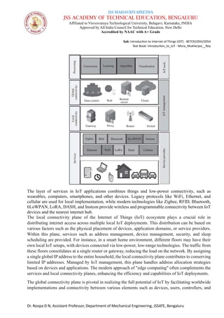 JSS MAHAVIDYAPEETHA
JSS ACADEMY OF TECHNICAL EDUCATION, BENGALURU
Affiliated to Visvesvaraya Technological University, Belagavi, Karnataka, INDIA
Approved by All India Council for Technical Education, New Delhi
Accredited by NAAC with A+ Grade
Sub: Introduction to Internet of Things (IOT) - BETCK105H/205H
Text Book: Introduction_to_IoT - Misra_Mukherjee__Roy
Dr. Roopa D N, Assistant Professor, Department of Mechanical Engineering, JSSATE, Bengaluru
The layer of services in IoT applications combines things and low-power connectivity, such as
wearables, computers, smartphones, and other devices. Legacy protocols like WiFi, Ethernet, and
cellular are used for local implementation, while modern technologies like Zigbee, RFID, Bluetooth,
6LoWPAN, LoRA, DASH, and Insteon provide wireless and programmable connectivity between IoT
devices and the nearest internet hub.
The local connectivity plane of the Internet of Things (IoT) ecosystem plays a crucial role in
distributing internet access across multiple local IoT deployments. This distribution can be based on
various factors such as the physical placement of devices, application domains, or service providers.
Within this plane, services such as address management, device management, security, and sleep
scheduling are provided. For instance, in a smart home environment, different floors may have their
own local IoT setups, with devices connected via low-power, low-range technologies. The traffic from
these floors consolidates at a single router or gateway, reducing the load on the network. By assigning
a single global IP address to the entire household, the local connectivity plane contributes to conserving
limited IP addresses. Managed by IoT management, this plane handles address allocation strategies
based on devices and applications. The modern approach of "edge computing" often complements the
services and local connectivity planes, enhancing the efficiency and capabilities of IoT deployments.
The global connectivity plane is pivotal in realizing the full potential of IoT by facilitating worldwide
implementations and connectivity between various elements such as devices, users, controllers, and
 