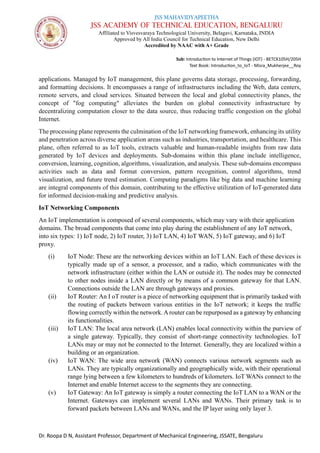 JSS MAHAVIDYAPEETHA
JSS ACADEMY OF TECHNICAL EDUCATION, BENGALURU
Affiliated to Visvesvaraya Technological University, Belagavi, Karnataka, INDIA
Approved by All India Council for Technical Education, New Delhi
Accredited by NAAC with A+ Grade
Sub: Introduction to Internet of Things (IOT) - BETCK105H/205H
Text Book: Introduction_to_IoT - Misra_Mukherjee__Roy
Dr. Roopa D N, Assistant Professor, Department of Mechanical Engineering, JSSATE, Bengaluru
applications. Managed by IoT management, this plane governs data storage, processing, forwarding,
and formatting decisions. It encompasses a range of infrastructures including the Web, data centers,
remote servers, and cloud services. Situated between the local and global connectivity planes, the
concept of "fog computing" alleviates the burden on global connectivity infrastructure by
decentralizing computation closer to the data source, thus reducing traffic congestion on the global
Internet.
The processing plane represents the culmination of the IoT networking framework, enhancing its utility
and penetration across diverse application areas such as industries, transportation, and healthcare. This
plane, often referred to as IoT tools, extracts valuable and human-readable insights from raw data
generated by IoT devices and deployments. Sub-domains within this plane include intelligence,
conversion, learning, cognition, algorithms, visualization, and analysis. These sub-domains encompass
activities such as data and format conversion, pattern recognition, control algorithms, trend
visualization, and future trend estimation. Computing paradigms like big data and machine learning
are integral components of this domain, contributing to the effective utilization of IoT-generated data
for informed decision-making and predictive analysis.
IoT Networking Components
An IoT implementation is composed of several components, which may vary with their application
domains. The broad components that come into play during the establishment of any IoT network,
into six types: 1) IoT node, 2) IoT router, 3) IoT LAN, 4) IoT WAN, 5) IoT gateway, and 6) IoT
proxy.
(i) IoT Node: These are the networking devices within an IoT LAN. Each of these devices is
typically made up of a sensor, a processor, and a radio, which communicates with the
network infrastructure (either within the LAN or outside it). The nodes may be connected
to other nodes inside a LAN directly or by means of a common gateway for that LAN.
Connections outside the LAN are through gateways and proxies.
(ii) IoT Router: An I oT router is a piece of networking equipment that is primarily tasked with
the routing of packets between various entities in the IoT network; it keeps the traffic
flowing correctly within the network.Arouter can be repurposed as a gateway by enhancing
its functionalities.
(iii) IoT LAN: The local area network (LAN) enables local connectivity within the purview of
a single gateway. Typically, they consist of short-range connectivity technologies. IoT
LANs may or may not be connected to the Internet. Generally, they are localized within a
building or an organization.
(iv) IoT WAN: The wide area network (WAN) connects various network segments such as
LANs. They are typically organizationally and geographically wide, with their operational
range lying between a few kilometers to hundreds of kilometers. IoT WANs connect to the
Internet and enable Internet access to the segments they are connecting.
(v) IoT Gateway: An IoT gateway is simply a router connecting the IoT LAN to a WAN or the
Internet. Gateways can implement several LANs and WANs. Their primary task is to
forward packets between LANs and WANs, and the IP layer using only layer 3.
 