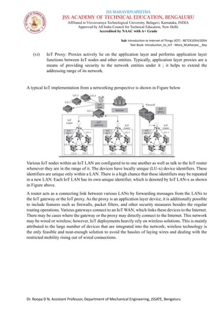 JSS MAHAVIDYAPEETHA
JSS ACADEMY OF TECHNICAL EDUCATION, BENGALURU
Affiliated to Visvesvaraya Technological University, Belagavi, Karnataka, INDIA
Approved by All India Council for Technical Education, New Delhi
Accredited by NAAC with A+ Grade
Sub: Introduction to Internet of Things (IOT) - BETCK105H/205H
Text Book: Introduction_to_IoT - Misra_Mukherjee__Roy
Dr. Roopa D N, Assistant Professor, Department of Mechanical Engineering, JSSATE, Bengaluru
(vi) IoT Proxy: Proxies actively lie on the application layer and performs application layer
functions between IoT nodes and other entities. Typically, application layer proxies are a
means of providing security to the network entities under it ; it helps to extend the
addressing range of its network.
A typical IoT implementation from a networking perspective is shown in Figure below
Various IoT nodes within an IoT LAN are configured to to one another as well as talk to the IoT router
whenever they are in the range of it. The devices have locally unique (LU-x) device identifiers. These
identifiers are unique only within a LAN. There is a high chance that these identifiers may be repeated
in a new LAN. Each IoT LAN has its own unique identifier, which is denoted by IoT LAN-x as shown
in Figure above.
A router acts as a connecting link between various LANs by forwarding messages from the LANs to
the IoT gateway or the IoT proxy. As the proxy is an application layer device, it is additionally possible
to include features such as firewalls, packet filters, and other security measures besides the regular
routing operations. Various gateways connect to an IoT WAN, which links these devices to the Internet.
There may be cases where the gateway or the proxy may directly connect to the Internet. This network
may be wired or wireless; however, IoT deployments heavily rely on wireless solutions. This is mainly
attributed to the large number of devices that are integrated into the network; wireless technology is
the only feasible and neat-enough solution to avoid the hassles of laying wires and dealing with the
restricted mobility rising out of wired connections.
 