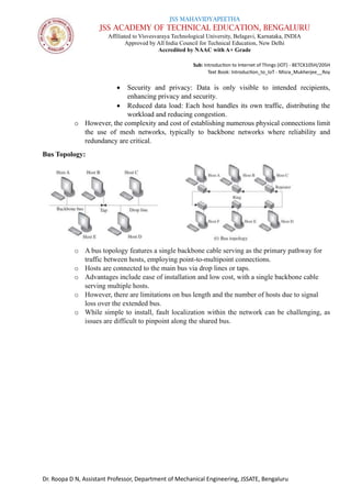 JSS MAHAVIDYAPEETHA
JSS ACADEMY OF TECHNICAL EDUCATION, BENGALURU
Affiliated to Visvesvaraya Technological University, Belagavi, Karnataka, INDIA
Approved by All India Council for Technical Education, New Delhi
Accredited by NAAC with A+ Grade
Sub: Introduction to Internet of Things (IOT) - BETCK105H/205H
Text Book: Introduction_to_IoT - Misra_Mukherjee__Roy
Dr. Roopa D N, Assistant Professor, Department of Mechanical Engineering, JSSATE, Bengaluru
• Security and privacy: Data is only visible to intended recipients,
enhancing privacy and security.
• Reduced data load: Each host handles its own traffic, distributing the
workload and reducing congestion.
o However, the complexity and cost of establishing numerous physical connections limit
the use of mesh networks, typically to backbone networks where reliability and
redundancy are critical.
Bus Topology:
o A bus topology features a single backbone cable serving as the primary pathway for
traffic between hosts, employing point-to-multipoint connections.
o Hosts are connected to the main bus via drop lines or taps.
o Advantages include ease of installation and low cost, with a single backbone cable
serving multiple hosts.
o However, there are limitations on bus length and the number of hosts due to signal
loss over the extended bus.
o While simple to install, fault localization within the network can be challenging, as
issues are difficult to pinpoint along the shared bus.
 