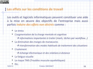 ] Les effets sur les conditions de travail

 Les outils et logiciels informatiques peuvent constituer une aide
 à la mise en œuvre des objectifs de l’entreprise mais aussi
 parfois induire des effets non désirés comme :
           Le stress
           L’augmentation de la charge mentale et cognitive
               informations importantes à traiter (mails, tâches par workflow…)
           La diminution des marges de manœuvres
               transformation des modes habituels de traitement des situations
           L’isolement
               échange électronique et des relations à distance
           La fatigue visuelle
           Le risque TMS (Troubles musculo-squelettiques)
           Etc.
 19/03/13                         Frédéric SIMONNET                         11
 
