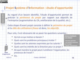 ] Projet Système d’Information : étude d’opportunité

        Au regard d’un besoin identifié, l’étude d’opportunité permet de
        préciser la pertinence du projet par rapport aux objectifs de
        l’entreprise (augmentation du CA, amélioration de la qualité, etc.).

        Cette étape d’avant projet consiste à définir le périmètre du projet
        et la cible des utilisateurs finaux et donc, les objectifs.

        Pour cela, il est nécessaire de se poser les questions suivantes :
                    Qu’est-ce qui motive ce besoin ?
                    Quels sont les problèmes principaux à traiter ?
                    Quelles sont les attentes exprimées par les salariés ?
                    Quels sont les intérêts de la Direction pour ce projet ?
                    De quel manière le projet peut-il améliorer l’organisation, les
    Etude            processus de travail ?
d’opportunité
                    Etc.
      19/03/13                             Frédéric SIMONNET                           14
 