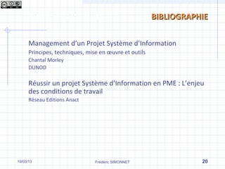 Les phases d’un projet                                 BIBLIOGRAPHIE


      Management d’un Projet Système d’Information
      Principes, techniques, mise en œuvre et outils
      Chantal Morley
      DUNOD

      Réussir un projet Système d’Information en PME : L’enjeu
      des conditions de travail
      Réseau Editions Anact




19/03/13                        Frédéric SIMONNET                 20
 