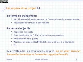 ] Les enjeux d’un projet S.I.

  En terme de changements
           Modification du fonctionnement de l’entreprise et de son organisation
           Modification du travail et des métiers

  En terme d’objectifs
           Réduction des coûts
           Personnalisation de l’offre de produits ou de services
           Amélioration de la qualité
           Accroissement de la réactivité de l’entreprise face à la demande
           Etc.

  Afin d’atteindre les résultats escomptés, on ne peut dissocier
  innovation technique et innovation organisationnelle.
 19/03/13                         Frédéric SIMONNET                            6
 
