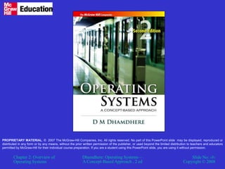 Chapter 2: Overview of
Operating Systems
Dhamdhere: Operating Systems—
A Concept-Based Approach , 2 ed
Slide No: ‹#›
Copyright © 2008
PROPRIETARY MATERIAL. © 2007 The McGraw-Hill Companies, Inc. All rights reserved. No part of this PowerPoint slide may be displayed, reproduced or
distributed in any form or by any means, without the prior written permission of the publisher, or used beyond the limited distribution to teachers and educators
permitted by McGraw-Hill for their individual course preparation. If you are a student using this PowerPoint slide, you are using it without permission.
 