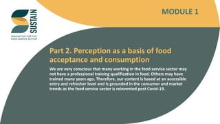INNOVATION FOR THE FOOD SERVICE SECTOR
Part 2. Perception as a basis of food
acceptance and consumption
We are very conscious that many working in the food service sector may
not have a professional training qualification in food. Others may have
trained many years ago. Therefore, our content is based at an accessible
entry and refresher level and is grounded in the consumer and market
trends as the food service sector is reinvented post Covid-19.
MODULE 1
 