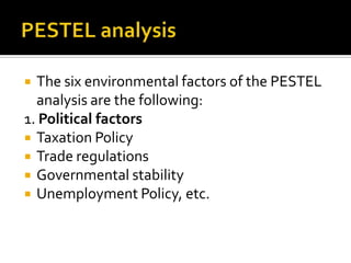  The six environmental factors of the PESTEL
analysis are the following:
1. Political factors
 Taxation Policy
 Trade regulations
 Governmental stability
 Unemployment Policy, etc.
 