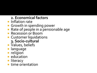 2. Economical factors
 Inflation rate
 Growth in spending power
 Rate of people in a pensionable age
 Recession or Boom
 Customer liquidations
3. Socio-cultural
 Values, beliefs
 language
 religion
 education
 literacy
 time orientation
 