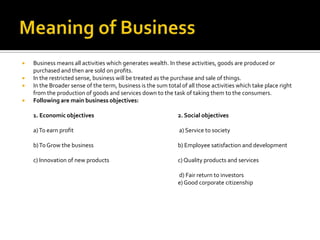  Business means all activities which generates wealth. In these activities, goods are produced or
purchased and then are sold on profits.
 In the restricted sense, business will be treated as the purchase and sale of things.
 In the Broader sense of the term, business is the sum total of all those activities which take place right
from the production of goods and services down to the task of taking them to the consumers.
 Following are main business objectives:
1. Economic objectives 2. Social objectives
a)To earn profit a) Service to society
b)To Grow the business b) Employee satisfaction and development
c) Innovation of new products c) Quality products and services
d) Fair return to investors
e) Good corporate citizenship
 