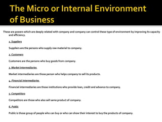 These are powers which are deeply related with company and company can control these type of environment by improving its capacity
and efficiency.
1. Suppliers
Suppliers are the persons who supply raw material to company.
2. Customers
Customers are the persons who buy goods from company.
3. Market Intermediaries
Market intermediaries are those person who helps company to sell its products.
4. Financial Intermediaries
Financial intermediaries are those institutions who provide loan, credit and advance to company.
5. Competitors
Competitors are those who also sell same product of company.
6. Public
Public is those group of people who can buy or who can show their interest to buy the products of company.
 