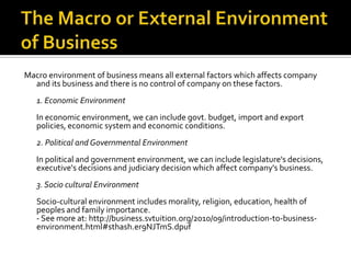 Macro environment of business means all external factors which affects company
and its business and there is no control of company on these factors.
1. Economic Environment
In economic environment, we can include govt. budget, import and export
policies, economic system and economic conditions.
2. Political and Governmental Environment
In political and government environment, we can include legislature's decisions,
executive's decisions and judiciary decision which affect company's business.
3. Socio cultural Environment
Socio-cultural environment includes morality, religion, education, health of
peoples and family importance.
- See more at: http://business.svtuition.org/2010/09/introduction-to-business-
environment.html#sthash.er9NJTmS.dpuf
 