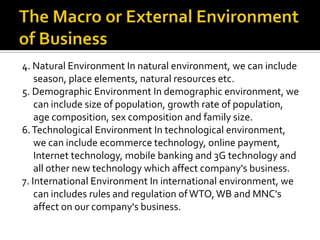 4. Natural Environment In natural environment, we can include
season, place elements, natural resources etc.
5. Demographic Environment In demographic environment, we
can include size of population, growth rate of population,
age composition, sex composition and family size.
6.Technological Environment In technological environment,
we can include ecommerce technology, online payment,
Internet technology, mobile banking and 3G technology and
all other new technology which affect company's business.
7. International Environment In international environment, we
can includes rules and regulation ofWTO,WB and MNC's
affect on our company's business.
 