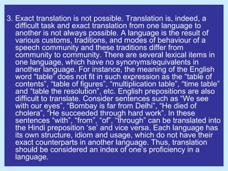 3. Exact translation is not possible. Translation is, indeed, a
   difficult task and exact translation from one language to
   another is not always possible. A language is the result of
   various customs, traditions, and modes of behaviour of a
   speech community and these traditions differ from
   community to community. There are several lexical items in
   one language, which have no synonyms/equivalents in
   another language. For instance, the meaning of the English
   word “table” does not fit in such expression as the “table of
   contents”, “table of figures”, “multiplication table”, “time table”
   and “table the resolution”, etc. English prepositions are also
   difficult to translate. Consider sentences such as “We see
   with our eyes”, “Bombay is far from Delhi”, “He died of
   cholera”, “He succeeded through hard work”. In these
   sentences “with”, “from”, “of”, “through” can be translated into
   the Hindi preposition ‘se’ and vice versa. Each language has
   its own structure, idiom and usage, which do not have their
   exact counterparts in another language. Thus, translation
   should be considered an index of one’s proficiency in a
   language.
 