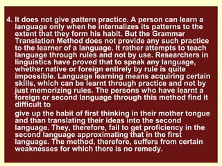 4. It does not give pattern practice. A person can learn a
   language only when he internalizes its patterns to the
   extent that they form his habit. But the Grammar
   Translation Method does not provide any such practice
   to the learner of a language. It rather attempts to teach
   language through rules and not by use. Researchers in
   linguistics have proved that to speak any language,
   whether native or foreign entirely by rule is quite
   impossible. Language learning means acquiring certain
   skills, which can be learnt through practice and not by
   just memorizing rules. The persons who have learnt a
   foreign or second language through this method find it
   difficult to
   give up the habit of first thinking in their mother tongue
   and than translating their ideas into the second
   language. They, therefore, fail to get proficiency in the
   second language approximating that in the first
   language. The method, therefore, suffers from certain
   weaknesses for which there is no remedy.
 