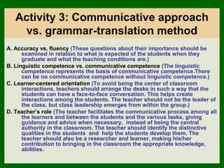 Activity 3: Communicative approach
    vs. grammar-translation method
A. Accuracy vs. fluency (These questions about their importance should be
      examined in relation to what is expected of the students when they
      graduate and what the teaching conditions are.)
B. Linguistic competence vs. communicative competence (The linguistic
      competence represents the basis of communicative competence.There
      can be no communicative competence without linguistic competence.)
C. Learner-centered orientation (To avoid being the center of classroom
      interactions, teachers should arrange the desks in such a way that the
      students can have a face-to-face conversation. This helps create
      interactions among the students. The teacher should not be the leader of
      the class, but class leadership emerges from within the group.)
D. Teacher’s role (The teacher facilitates the communicative process among all
      the learners and between the students and the various tasks, giving
      guidance and advice when necessary, instead of being the central
      authority in the classroom. The teacher should identify the distinctive
      qualities in the students and help the students develop them. The
      teacher should also be a researcher and learner, making his/her
      contribution to bringing in the classroom the appropriate knowledge,
      abilities.
 