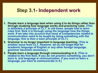 Step 3.1- Independent work

1. People learn a language best when using it to do things rather than
   through studying how language works and practicing rules. (This
   is definitely a principle of CLT. In old times, people had to learn
   rules first. Now it is through using the language how the things
   work. If we take into account that most of competencies related to
   communication need to be taught by doing something with the
   language, this is then a main principle of CLT.)
2. Grammar is no longer important in language teaching. (This is
   another issue from CLT. However, let us not forget that for
   academic language of English or any other foreign language,
   grammar becomes necessary.)
3. People learn a language through communicating in it. (This is
   related to the first item. If you do not practice something, you don’t
   learn it, and language is communication, if you want to learn a
   language, you have to communicate in it.)
 