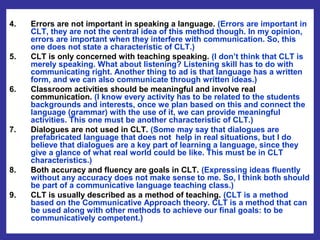 4.   Errors are not important in speaking a language. (Errors are important in
     CLT, they are not the central idea of this method though. In my opinion,
     errors are important when they interfere with communication. So, this
     one does not state a characteristic of CLT.)
5.   CLT is only concerned with teaching speaking. (I don’t think that CLT is
     merely speaking. What about listening? Listening skill has to do with
     communicating right. Another thing to ad is that language has a written
     form, and we can also communicate through written ideas.)
6.   Classroom activities should be meaningful and involve real
     communication. (I know every activity has to be related to the students
     backgrounds and interests, once we plan based on this and connect the
     language (grammar) with the use of it, we can provide meaningful
     activities. This one must be another characteristic of CLT.)
7.   Dialogues are not used in CLT. (Some may say that dialogues are
     prefabricated language that does not help in real situations, but I do
     believe that dialogues are a key part of learning a language, since they
     give a glance of what real world could be like. This must be in CLT
     characteristics.)
8.   Both accuracy and fluency are goals in CLT. (Expressing ideas fluently
     without any accuracy does not make sense to me. So, I think both should
     be part of a communicative language teaching class.)
9.   CLT is usually described as a method of teaching. (CLT is a method
     based on the Communicative Approach theory. CLT is a method that can
     be used along with other methods to achieve our final goals: to be
     communicatively competent.)
 