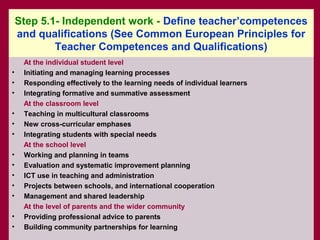 Step 5.1- Independent work - Define teacher’competences
    and qualifications (See Common European Principles for
            Teacher Competences and Qualifications)
     At the individual student level
•    Initiating and managing learning processes
•    Responding effectively to the learning needs of individual learners
•    Integrating formative and summative assessment
     At the classroom level
•    Teaching in multicultural classrooms
•    New cross-curricular emphases
•    Integrating students with special needs
     At the school level
•    Working and planning in teams
•    Evaluation and systematic improvement planning
•    ICT use in teaching and administration
•    Projects between schools, and international cooperation
•    Management and shared leadership
     At the level of parents and the wider community
•    Providing professional advice to parents
•    Building community partnerships for learning
 