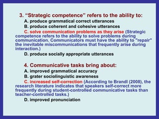 3. “Strategic competence” refers to the ability to:
     A. produce grammatical correct utterances
     B. produce coherent and cohesive utterances
     C. solve communication problems as they arise (Strategic
competence refers to the ability to solve problems during
communication. Communicators must have the ability to "repair"
the inevitable miscommunications that frequently arise during
interaction.)
     D. produce socially appropriate utterances

    4. Communicative tasks bring about:
    A. improved grammatical accuracy
    B. grater sociolinguistic awareness
    C. increased self-correction (According to Brandl (2008), the
research literature indicates that speakers self-correct more
frequently during student-controlled communicative tasks than
teacher-controlled tasks.)
    D. improved pronunciation
 