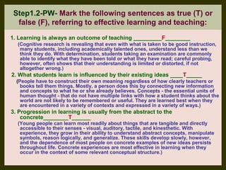 Step1.2-PW- Mark the following sentences as true (T) or
  false (F), referring to effective learning and teaching:
1. Learning is always an outcome of teaching _________F________
  (Cognitive research is revealing that even with what is taken to be good instruction,
   many students, including academically talented ones, understand less than we
   think they do. With determination, students taking an examination are commonly
   able to identify what they have been told or what they have read; careful probing,
   however, often shows that their understanding is limited or distorted, if not
   altogether wrong.)
2. What students learn is influenced by their existing ideas ____T_____
  (People have to construct their own meaning regardless of how clearly teachers or
    books tell them things. Mostly, a person does this by connecting new information
    and concepts to what he or she already believes. Concepts - the essential units of
    human thought - that do not have multiple links with how a student thinks about the
    world are not likely to be remembered or useful. They are learned best when they
    are encountered in a variety of contexts and expressed in a variety of ways.)
3. Progression in learning is usually from the abstract to the
    concrete________T______
  (Young people can learn most readily about things that are tangible and directly
   accessible to their senses - visual, auditory, tactile, and kinesthetic. With
   experience, they grow in their ability to understand abstract concepts, manipulate
   symbols, reason logically, and generalize. These skills develop slowly, however,
   and the dependence of most people on concrete examples of new ideas persists
   throughout life. Concrete experiences are most effective in learning when they
   occur in the context of some relevant conceptual structure.)
 