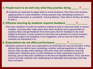 4. People learn to do well only what they practice doing _____ T _____
  (If students are expected to apply ideas in novel situations, then they must practice
     applying them in novel situations. If they practice only calculating answers to
     predictable exercises or unrealistic "word problems," then that is all they are likely
     to learn.)
5. Effective learning by students requires feedback _______T_______
  (The mere repetition of tasks by students unlikely to lead to improved skills or keener
     insights. Learning often takes place best when students have opportunities to
     express ideas and get feedback from their peers. But for feedback to be most
     helpful to learners, it must consist of more than the provision of correct answers.
     Feedback ought to be analytical, to be suggestive, and to come at a time when
     students are interested in it.)
6. Expectations do not affect performance ________ T _________
  (Students respond to their own expectations of what they can and cannot learn. If they
     believe they are able to learn something, whether solving equations or riding a
     bicycle, they usually make headway. But when they lack confidence, learning
     eludes them. Students grow in self-confidence as they experience success in
     learning, just as they lose confidence in the face of repeated failure. Thus, teachers
     need to provide students with challenging but attainable learning tasks and help
     them succeed.)
 