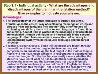 Step 2.1 - Individual activity - What are the advantages and
   disadvantages of the grammar - translation method?
          Give examples to motivate your answer.
Advantages:
1. The phraseology of the target language is quickly explained.
   Translation is the easiest way of explaining meanings or words and
   phrases from one language into another. Any other method of
   explaining vocabulary items in the second language is found time
   consuming. A lot of time is wasted if the meanings of lexical items
   are explained through definitions and illustrations in the second
   language. Further, learners acquire some short of accuracy in
   understanding synonyms in the source language and the target
   language.
2. Teacher’s labour is saved. Since the textbooks are taught through
   the medium of the mother tongue, the teacher may ask
   comprehension questions on the text taught in the mother tongue.
   Pupils will not have much difficulty in responding to questions on
   the mother tongue. So, the teacher can easily assess whether the
   students have learnt what he has taught them. Communication
   between the teacher and the learnersdoes not cause linguistic
   problems. Even teachers who are not fluent in English can teach
   English through this method. That is perhaps the reason why this
   method has been practiced so widely and has survived so long.
 