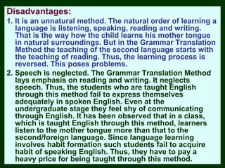 Disadvantages:
1. It is an unnatural method. The natural order of learning a
   language is listening, speaking, reading and writing.
   That is the way how the child learns his mother tongue
   in natural surroundings. But in the Grammar Translation
   Method the teaching of the second language starts with
   the teaching of reading. Thus, the learning process is
   reversed. This poses problems.
2. Speech is neglected. The Grammar Translation Method
   lays emphasis on reading and writing. It neglects
   speech. Thus, the students who are taught English
   through this method fail to express themselves
   adequately in spoken English. Even at the
   undergraduate stage they feel shy of communicating
   through English. It has been observed that in a class,
   which is taught English through this method, learners
   listen to the mother tongue more than that to the
   second/foreign language. Since language learning
   involves habit formation such students fail to acquire
   habit of speaking English. Thus, they have to pay a
   heavy price for being taught through this method.
 