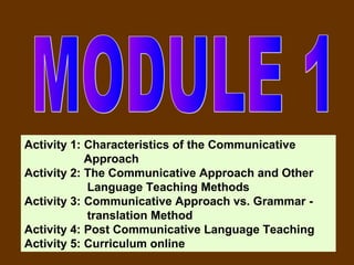 Activity 1: Characteristics of the Communicative
            Approach
Activity 2: The Communicative Approach and Other
            Language Teaching Methods
Activity 3: Communicative Approach vs. Grammar -
            translation Method
Activity 4: Post Communicative Language Teaching
Activity 5: Curriculum online
 