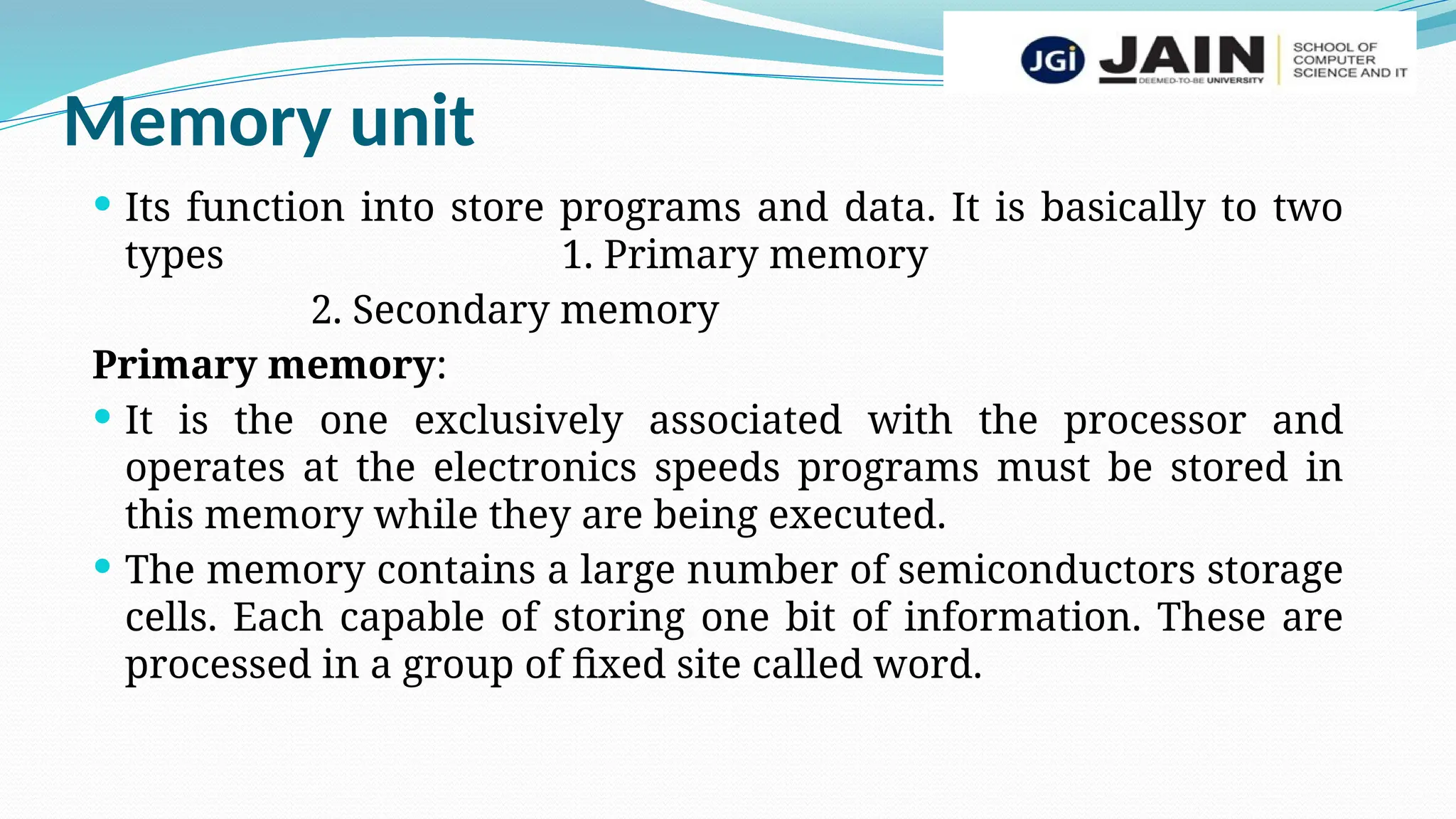 Memory unit
 Its function into store programs and data. It is basically to two
types 1. Primary memory
2. Secondary memory
Primary memory:
 It is the one exclusively associated with the processor and
operates at the electronics speeds programs must be stored in
this memory while they are being executed.
 The memory contains a large number of semiconductors storage
cells. Each capable of storing one bit of information. These are
processed in a group of fixed site called word.
 