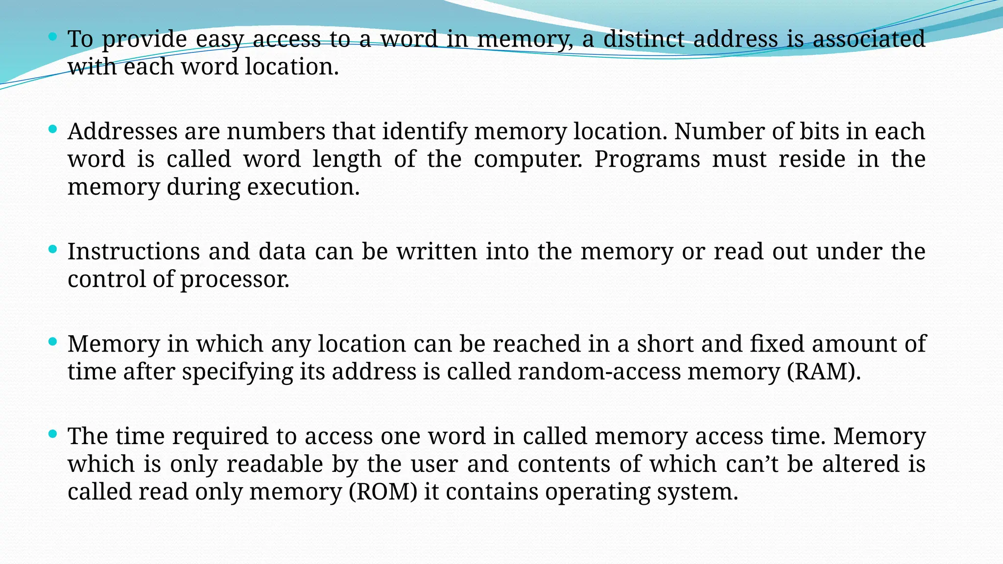  To provide easy access to a word in memory, a distinct address is associated
with each word location.
 Addresses are numbers that identify memory location. Number of bits in each
word is called word length of the computer. Programs must reside in the
memory during execution.
 Instructions and data can be written into the memory or read out under the
control of processor.
 Memory in which any location can be reached in a short and fixed amount of
time after specifying its address is called random-access memory (RAM).
 The time required to access one word in called memory access time. Memory
which is only readable by the user and contents of which can’t be altered is
called read only memory (ROM) it contains operating system.
 